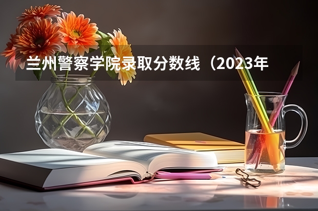 兰州警察学院录取分数线（2023年甘警院分数线）