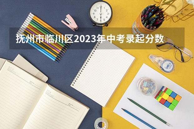 抚州市临川区2023年中考录起分数线是多少