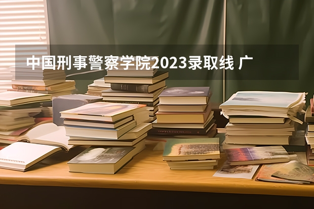 中国刑事警察学院2023录取线 广西警察学院2023年招生分数线