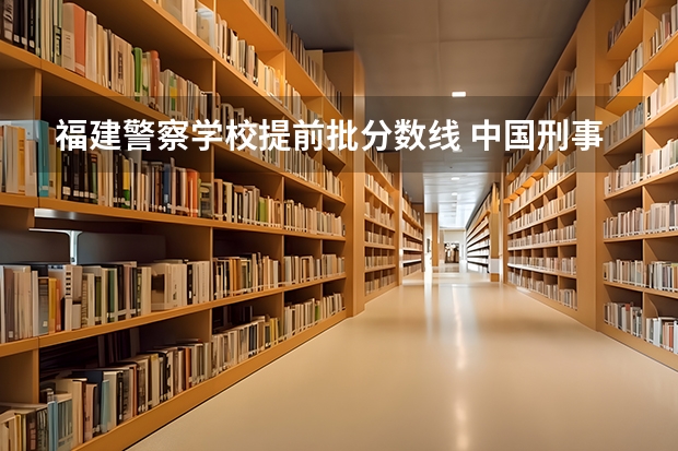 福建警察学校提前批分数线 中国刑事警察学院2023录取线