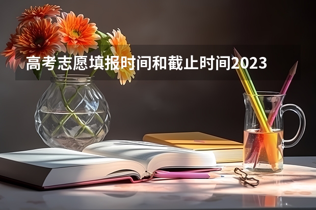 高考志愿填报时间和截止时间2023 高考志愿填报截止日期