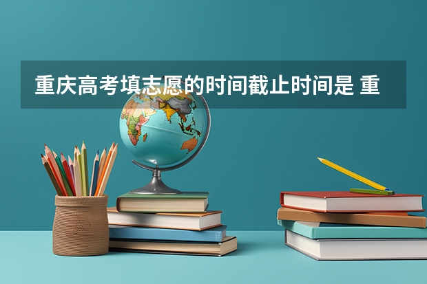 重庆高考填志愿的时间截止时间是 重庆市高考志愿填报时间及录取时间