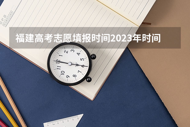 福建高考志愿填报时间2023年时间表（福建省高考志愿填报时间）
