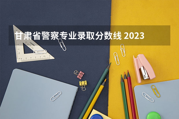 甘肃省警察专业录取分数线 2023年甘警院分数线