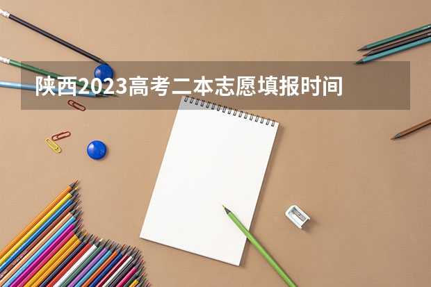 陕西2023高考二本志愿填报时间 陕西高考志愿填报时间表