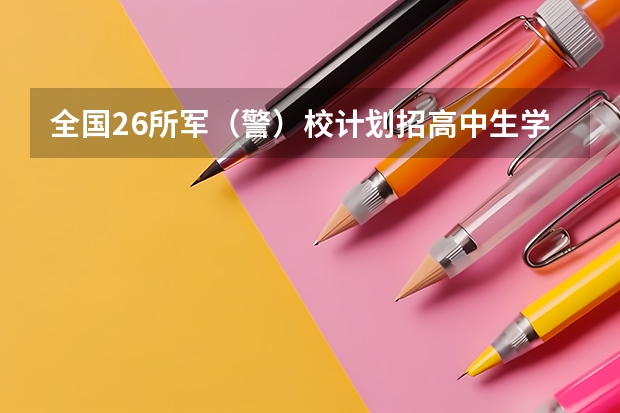 全国26所军（警）校计划招高中生学员11703人 哪26所军校为提前批次招生，考上有补贴，更好的是毕业包分配？