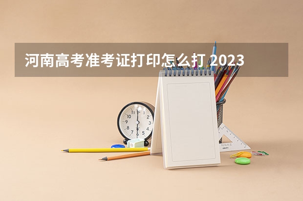 河南高考准考证打印怎么打 2023年河南高考准考证打印时间