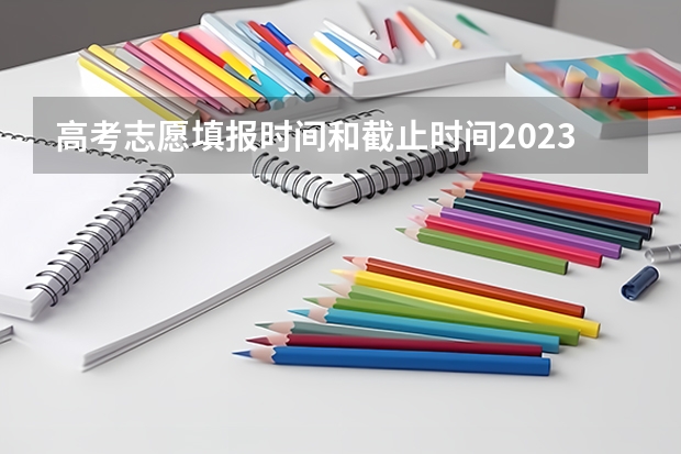 高考志愿填报时间和截止时间2023（高考志愿截止时间几点）