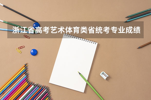 浙江省高考艺术体育类省统考专业成绩合格且文化成绩上本科线考生综合分分布情况统计 浙江高考考场安排及考场分布查询