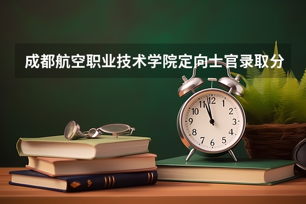 成都航空职业技术学院定向士官录取分数线是多少？