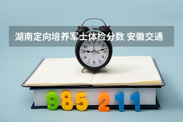 湖南定向培养军士体检分数 安徽交通职业技术学院定向士官分数线