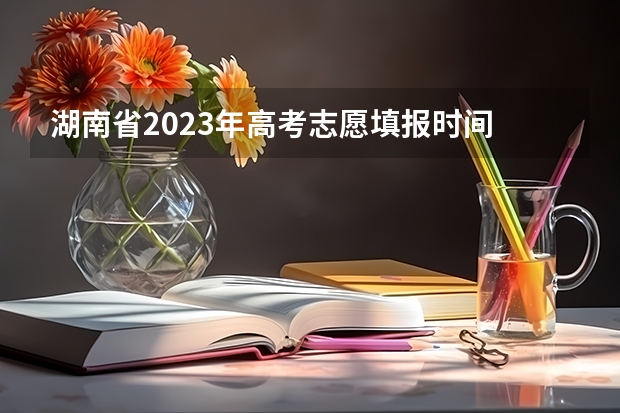 湖南省2023年高考志愿填报时间 湖南志愿填报时间2023