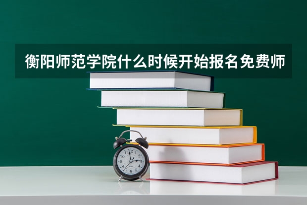 衡阳师范学院什么时候开始报名免费师范生？