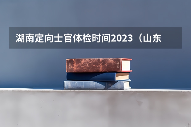 湖南定向士官体检时间2023（山东定向培养士官复检时间）