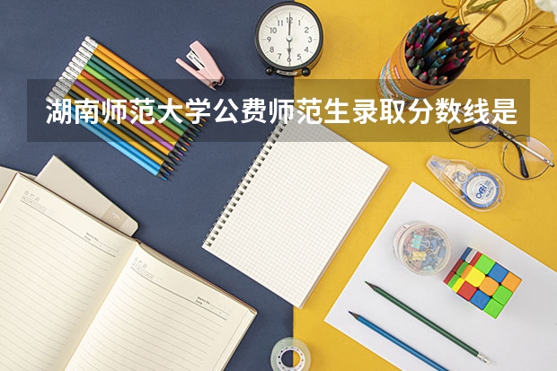 湖南师范大学公费师范生录取分数线是多少？