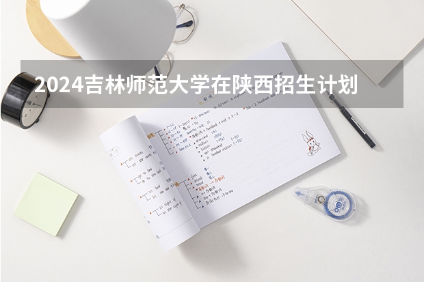 2024吉林师范大学在陕西招生计划（招生人数）