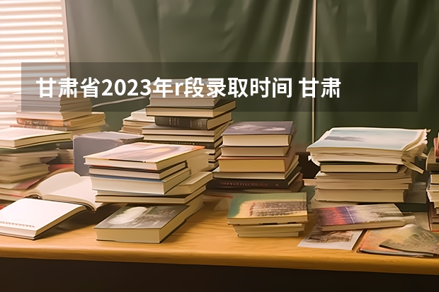 甘肃省2023年r段录取时间 甘肃省本科一批录取结果公布时间