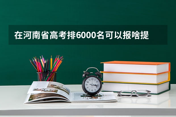 在河南省高考排6000名可以报啥提前批啊？ 美术高考外省提前批的学校