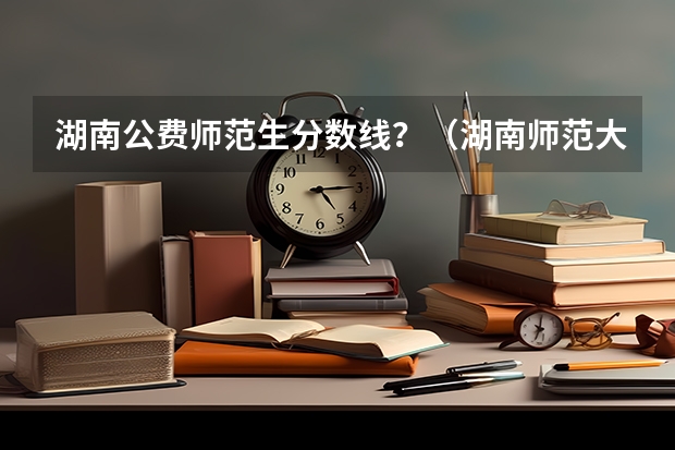 湖南公费师范生分数线？（湖南师范大学提前批公费师范生分数线？）