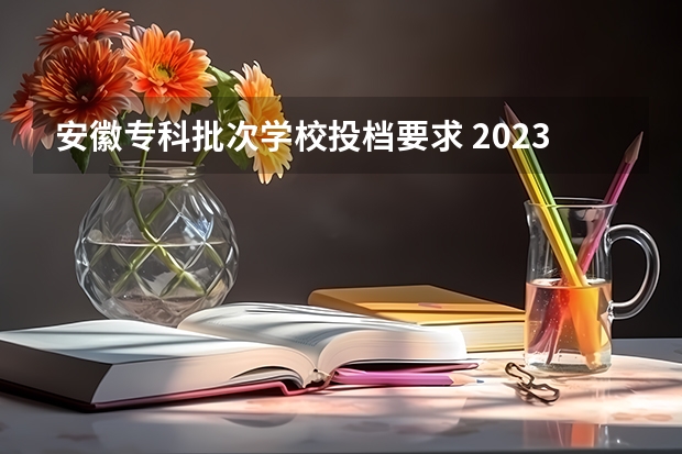 安徽专科批次学校投档要求 2023专科投档线安徽