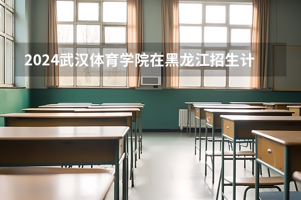 2024武汉体育学院在黑龙江招生计划（招生人数）