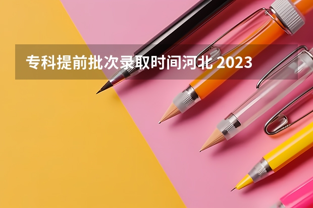 专科提前批次录取时间河北 2023河北专科录取时间