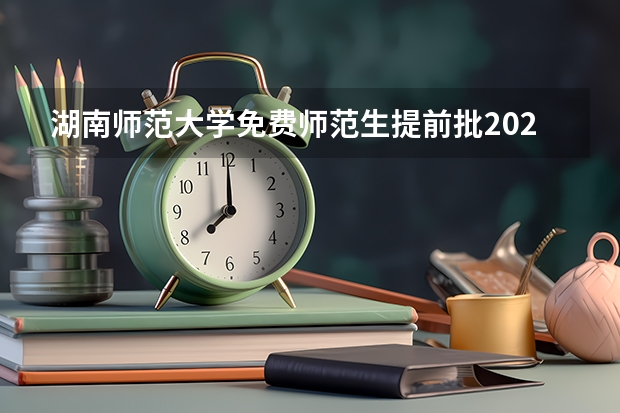 湖南师范大学免费师范生提前批2023年录取分数线 本科提前批公费师范生分数线