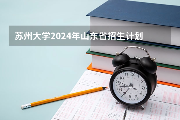 苏州大学2024年山东省招生计划 苏州大学赏花预约2024