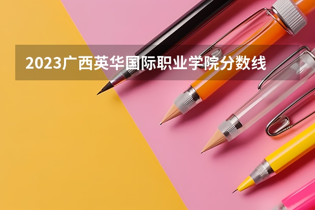 2023广西英华国际职业学院分数线 广西英华国际职业学院录取多少人