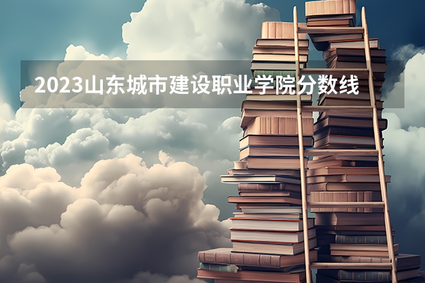 2023山东城市建设职业学院分数线 山东城市建设职业学院录取多少人