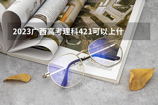 2023广西高考理科421可以上什么大学