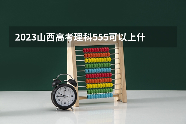 2023山西高考理科555可以上什么大学