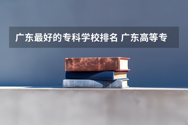 广东最好的专科学校排名 广东高等专科学校排名 广东省职业技术学院排名前十