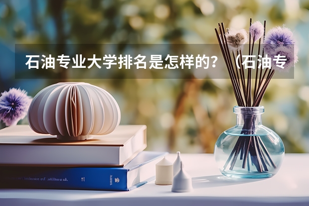 石油专业大学排名是怎样的？（石油专业大学排名）