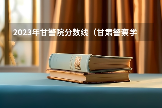 2023年甘警院分数线（甘肃警察学院2023招生分数线？）