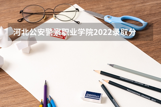 河北公安警察职业学院2022录取分数线 警官学院本科录取分数线2023年