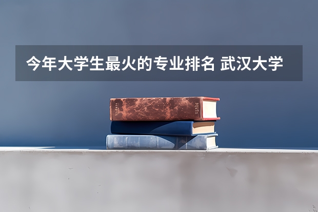 今年大学生最火的专业排名 武汉大学最好的专业排名