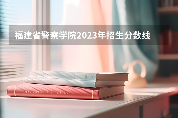 福建省警察学院2023年招生分数线 福建警察学院2022年录取分数线