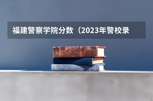 福建警察学院分数（2023年警校录取分数线）