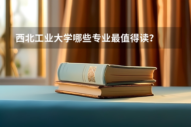 西北工业大学哪些专业最值得读？