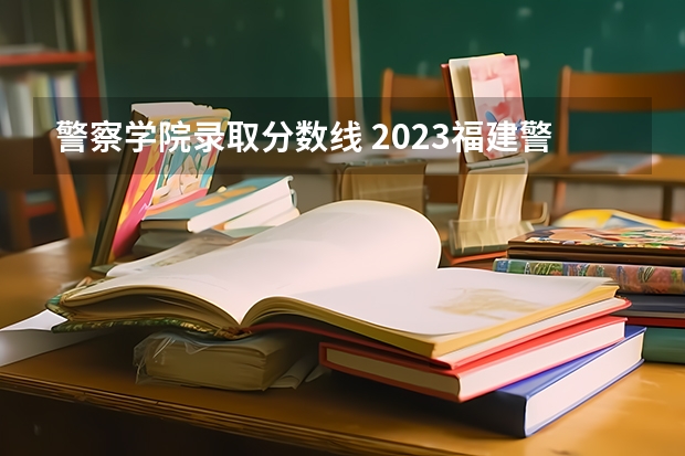 警察学院录取分数线 2023福建警察学院提前批分数线