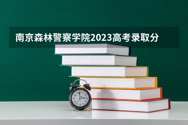 南京森林警察学院2023高考录取分数线？ 浙江警察学院提前批分数线