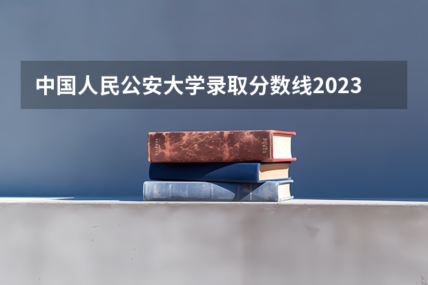 中国人民公安大学录取分数线2023侦查学 广西警察学院录取分数线