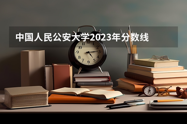 中国人民公安大学2023年分数线 人民警察大学录取分数线