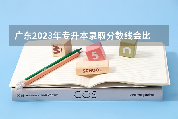 广东2023年专升本录取分数线会比往年高吗？