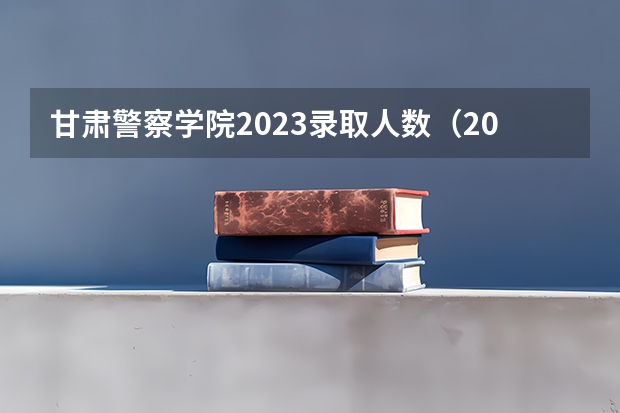 甘肃警察学院2023录取人数（2023年各省高考警察院校录取分数线一览表）